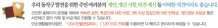 꼭 하고 싶은 말씀이나 제안, 개선해야 될 사항, 비전 제시 등 어떠한 의견이라도 좋습니다. 생활 곳곳에서 우러나온 여러분의 진솔한 의견을 모두 모아 사람중심 행복동작 건설에 반영하겠습니다. 저속한 표현, 폭력적인 의견, 특정인에 대한 비방 등 운영 목적에 부합하지 않다고 판단되는 글은 예고없이 삭제될 수 있습니다. 비공개로 등록된 민원은 목록에 표시되지 않으며, [나의민원보기]에서만 확인이 가능합니다.